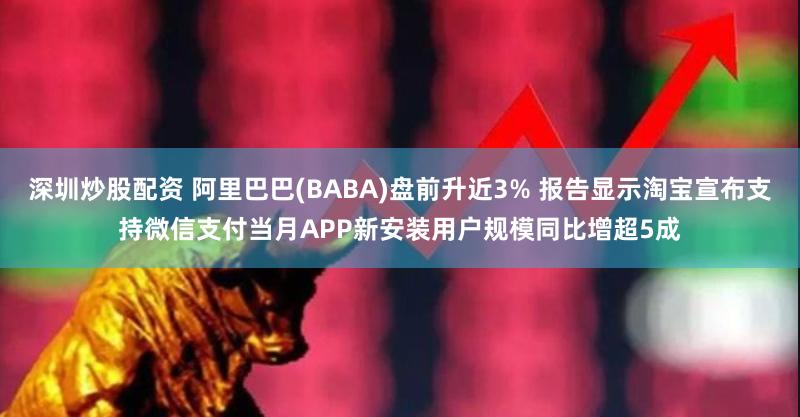 深圳炒股配资 阿里巴巴(BABA)盘前升近3% 报告显示淘宝宣布支持微信支付当月APP新安装用户规模同比增超5成