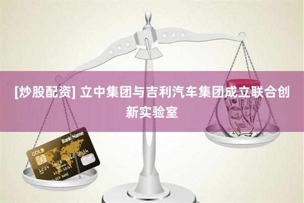 [炒股配资] 立中集团与吉利汽车集团成立联合创新实验室