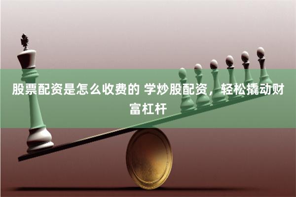 股票配资是怎么收费的 学炒股配资，轻松撬动财富杠杆