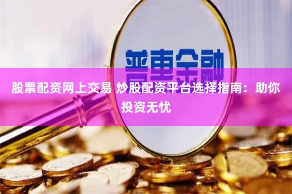 股票配资网上交易 炒股配资平台选择指南：助你投资无忧