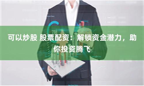 可以炒股 股票配资：解锁资金潜力，助你投资腾飞