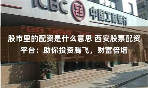 股市里的配资是什么意思 西安股票配资平台：助你投资腾飞，财富倍增