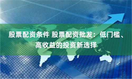 股票配资条件 股票配资批发：低门槛、高收益的投资新选择
