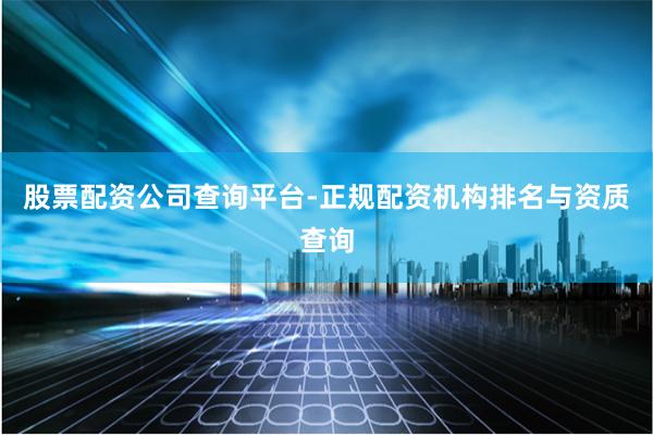 股票配资公司查询平台-正规配资机构排名与资质查询